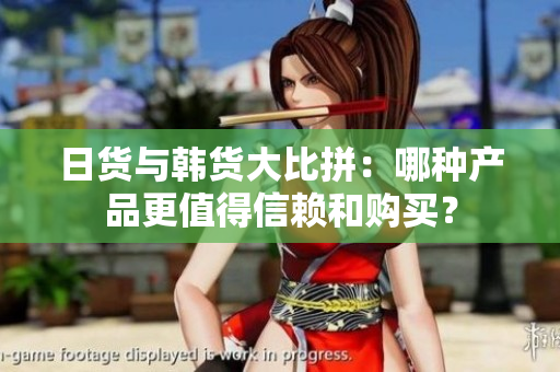 日货与韩货大比拼：哪种产品更值得信赖和购买？