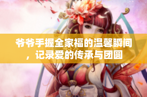 爷爷手握全家福的温馨瞬间，记录爱的传承与团圆