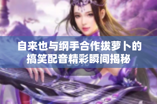 自来也与纲手合作拔萝卜的搞笑配音精彩瞬间揭秘