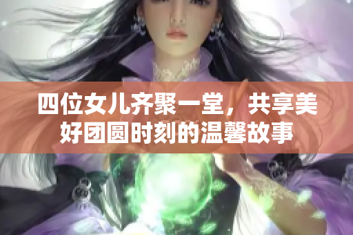 四位女儿齐聚一堂，共享美好团圆时刻的温馨故事