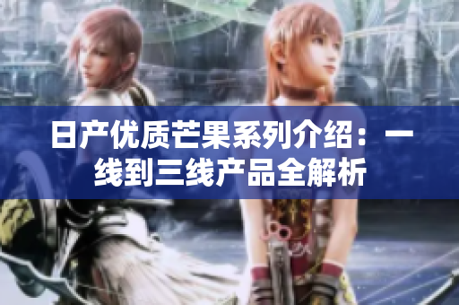 日产优质芒果系列介绍：一线到三线产品全解析
