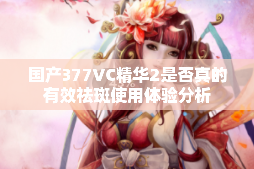国产377VC精华2是否真的有效祛斑使用体验分析