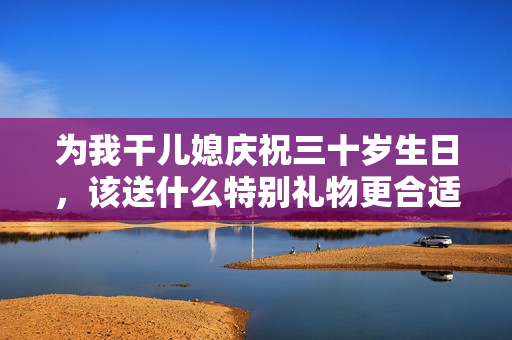 为我干儿媳庆祝三十岁生日，该送什么特别礼物更合适呢