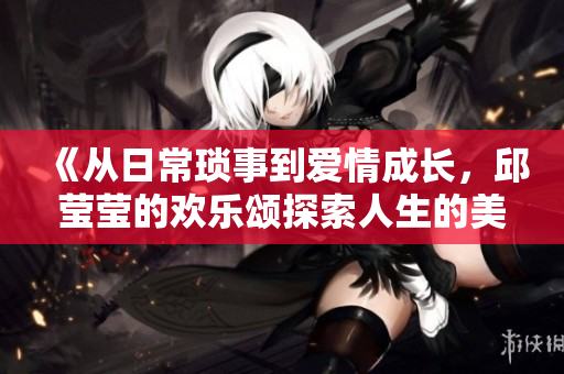 《从日常琐事到爱情成长，邱莹莹的欢乐颂探索人生的美好》