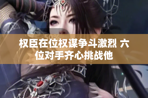 权臣在位权谋争斗激烈 六位对手齐心挑战他