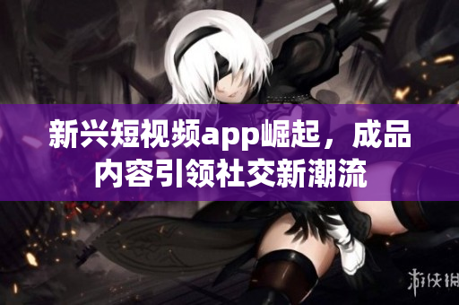 新兴短视频app崛起，成品内容引领社交新潮流