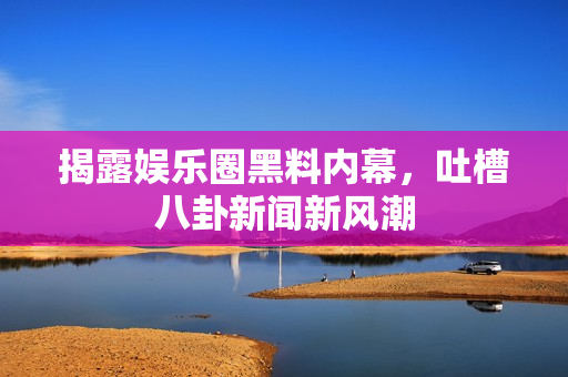 揭露娱乐圈黑料内幕，吐槽八卦新闻新风潮