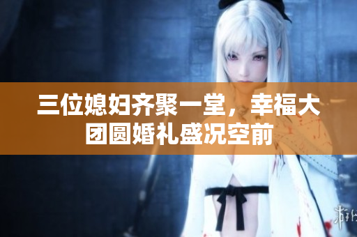 三位媳妇齐聚一堂，幸福大团圆婚礼盛况空前