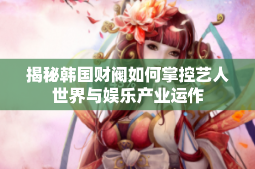 揭秘韩国财阀如何掌控艺人世界与娱乐产业运作