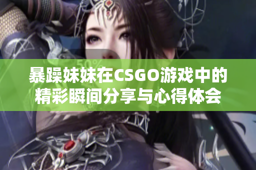 暴躁妹妹在CSGO游戏中的精彩瞬间分享与心得体会