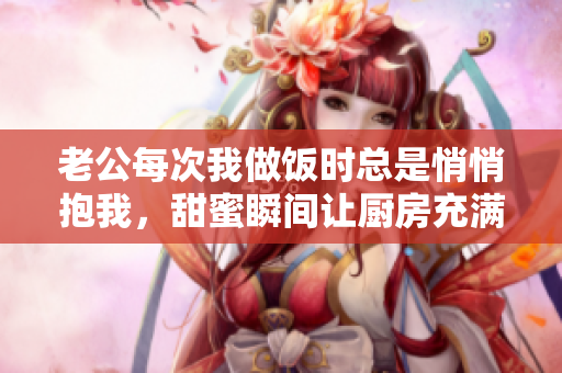 老公每次我做饭时总是悄悄抱我，甜蜜瞬间让厨房充满温馨
