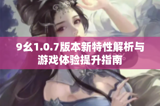 9幺1.0.7版本新特性解析与游戏体验提升指南