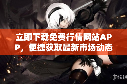 立即下载免费行情网站APP，便捷获取最新市场动态与分析