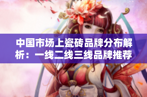 中国市场上瓷砖品牌分布解析：一线二线三线品牌推荐