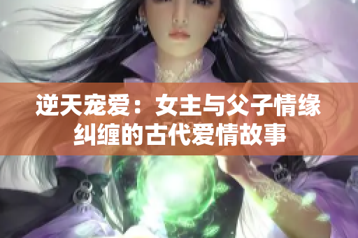 逆天宠爱：女主与父子情缘纠缠的古代爱情故事