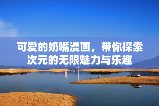 可爱的奶嘴漫画，带你探索次元的无限魅力与乐趣