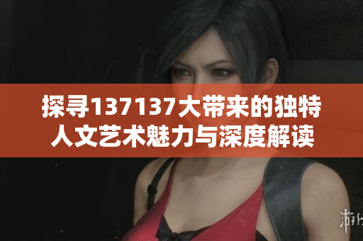 探寻137137大带来的独特人文艺术魅力与深度解读