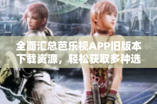 全面汇总芭乐视APP旧版本下载资源，轻松获取多种选择