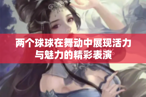 两个球球在舞动中展现活力与魅力的精彩表演