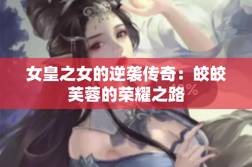 女皇之女的逆袭传奇：皎皎芙蓉的荣耀之路