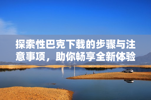 探索性巴克下载的步骤与注意事项，助你畅享全新体验
