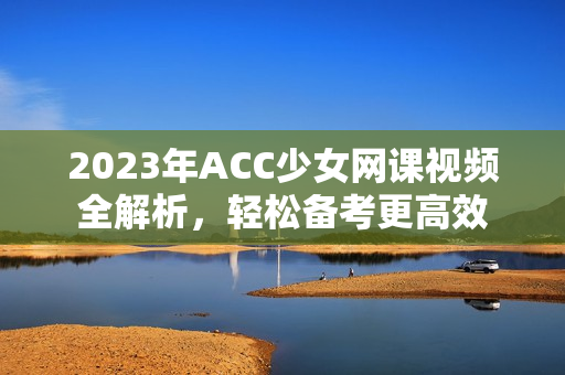 2023年ACC少女网课视频全解析，轻松备考更高效