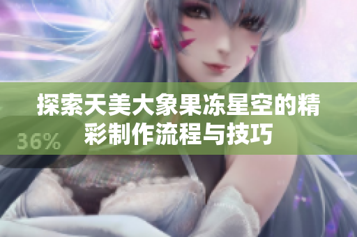 探索天美大象果冻星空的精彩制作流程与技巧