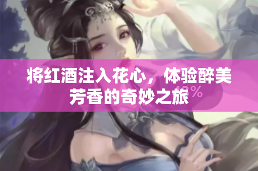 将红酒注入花心，体验醉美芳香的奇妙之旅