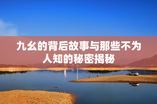 九幺的背后故事与那些不为人知的秘密揭秘
