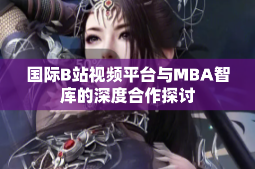 国际B站视频平台与MBA智库的深度合作探讨