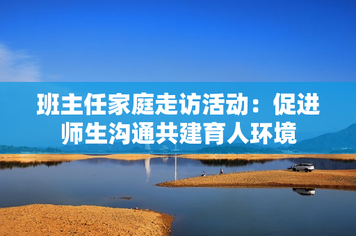 班主任家庭走访活动：促进师生沟通共建育人环境