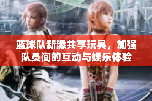 篮球队新添共享玩具，加强队员间的互动与娱乐体验