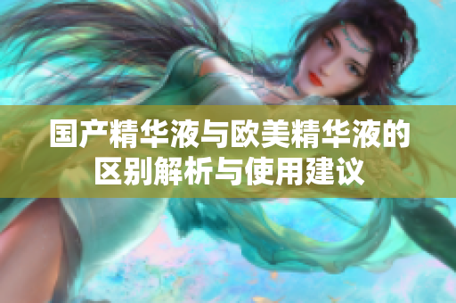 国产精华液与欧美精华液的区别解析与使用建议
