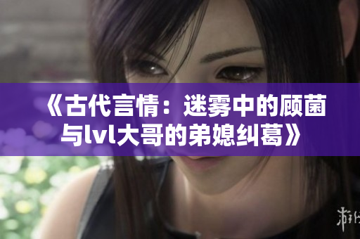 《古代言情：迷雾中的顾菌与lvl大哥的弟媳纠葛》