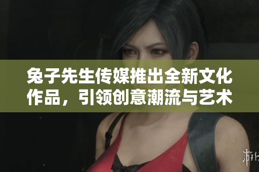 兔子先生传媒推出全新文化作品，引领创意潮流与艺术探索