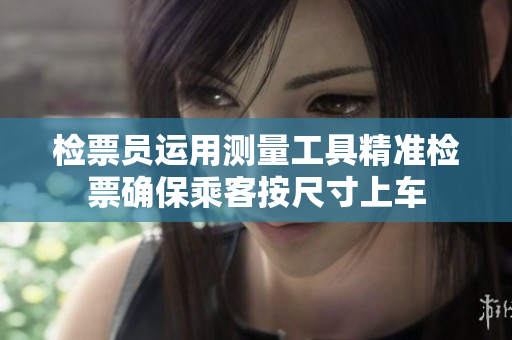 检票员运用测量工具精准检票确保乘客按尺寸上车