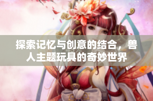 探索记忆与创意的结合，兽人主题玩具的奇妙世界
