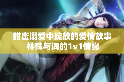甜蜜溺爱中绽放的爱情故事 林殊与词的1v1情缘