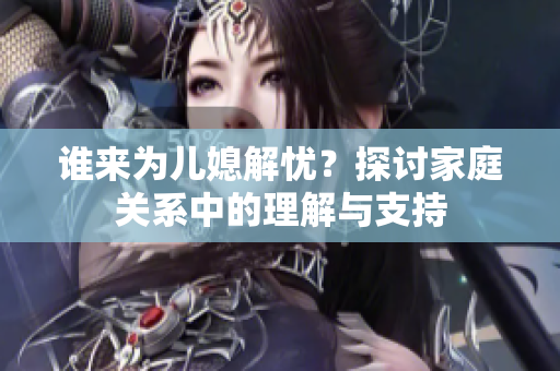 谁来为儿媳解忧？探讨家庭关系中的理解与支持