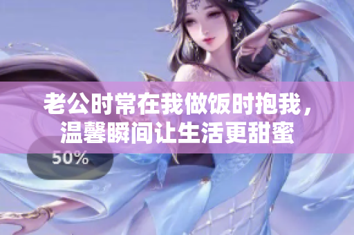 老公时常在我做饭时抱我，温馨瞬间让生活更甜蜜