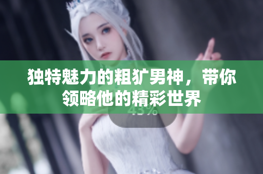 独特魅力的粗犷男神，带你领略他的精彩世界