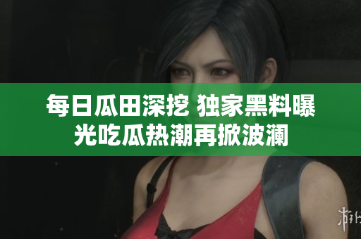 每日瓜田深挖 独家黑料曝光吃瓜热潮再掀波澜