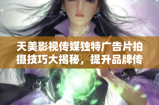 天美影视传媒独特广告片拍摄技巧大揭秘，提升品牌传播力