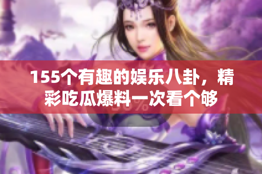 155个有趣的娱乐八卦，精彩吃瓜爆料一次看个够