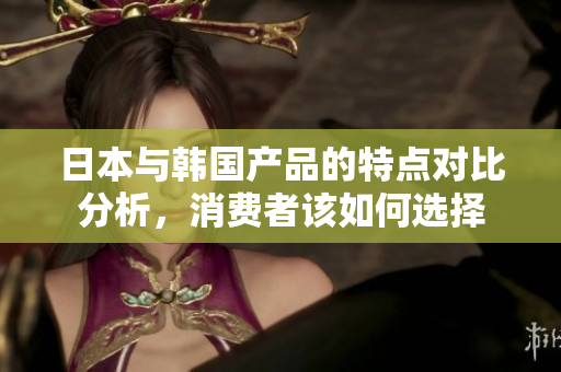 日本与韩国产品的特点对比分析，消费者该如何选择