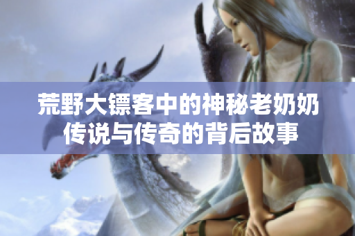 荒野大镖客中的神秘老奶奶 传说与传奇的背后故事