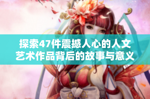 探索47件震撼人心的人文艺术作品背后的故事与意义