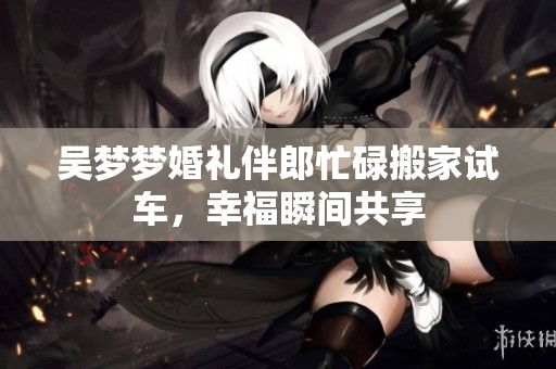 吴梦梦婚礼伴郎忙碌搬家试车，幸福瞬间共享