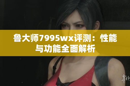 鲁大师7995wx评测：性能与功能全面解析