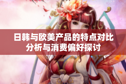 日韩与欧美产品的特点对比分析与消费偏好探讨
